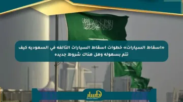 «إسقاط السيارات» خطوات إسقاط السيارات التالفة في السعودية كيف تتم بسهولة وهل هناك شروط جديدة